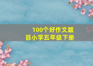 100个好作文题目小学五年级下册