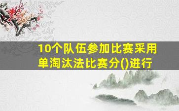 10个队伍参加比赛采用单淘汰法比赛分()进行