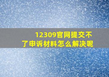 12309官网提交不了申诉材料怎么解决呢