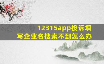 12315app投诉填写企业名搜索不到怎么办