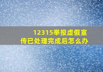 12315举报虚假宣传已处理完成后怎么办