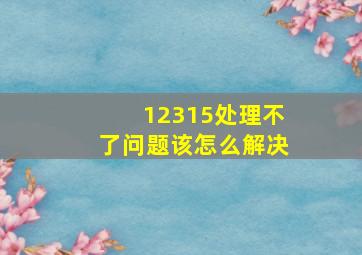 12315处理不了问题该怎么解决