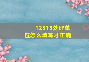 12315处理单位怎么填写才正确