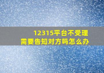 12315平台不受理需要告知对方吗怎么办