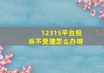 12315平台投诉不受理怎么办呀