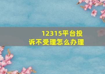 12315平台投诉不受理怎么办理