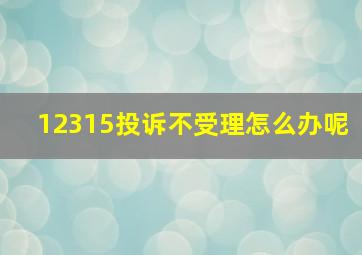 12315投诉不受理怎么办呢