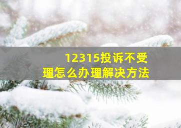 12315投诉不受理怎么办理解决方法