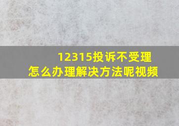 12315投诉不受理怎么办理解决方法呢视频