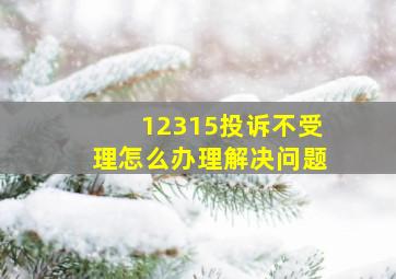 12315投诉不受理怎么办理解决问题