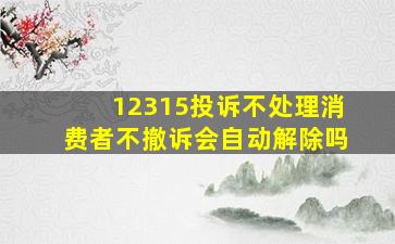 12315投诉不处理消费者不撤诉会自动解除吗