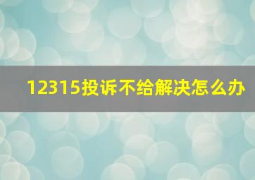 12315投诉不给解决怎么办