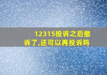 12315投诉之后撤诉了,还可以再投诉吗