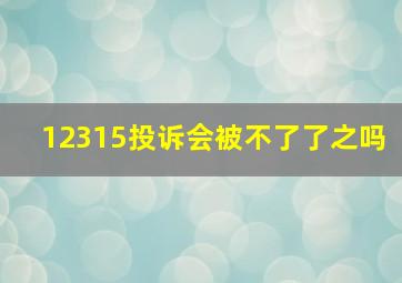 12315投诉会被不了了之吗