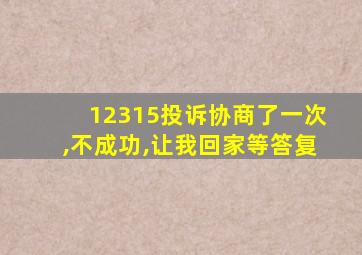 12315投诉协商了一次,不成功,让我回家等答复