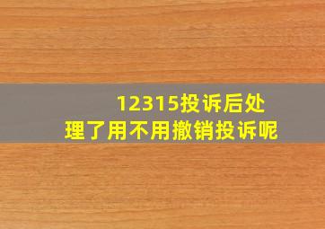 12315投诉后处理了用不用撤销投诉呢