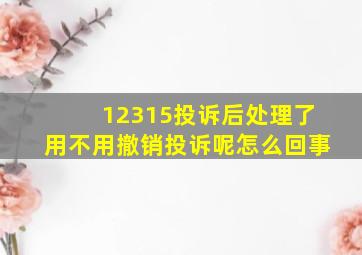 12315投诉后处理了用不用撤销投诉呢怎么回事