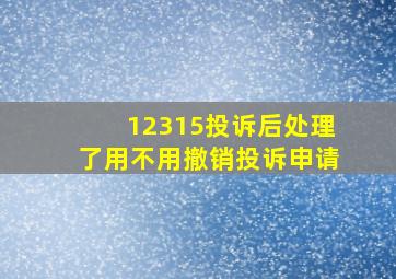 12315投诉后处理了用不用撤销投诉申请