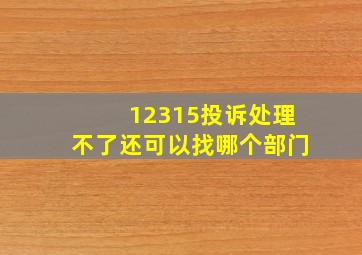 12315投诉处理不了还可以找哪个部门