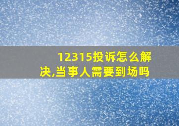 12315投诉怎么解决,当事人需要到场吗