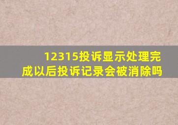 12315投诉显示处理完成以后投诉记录会被消除吗