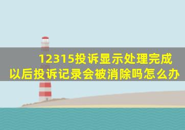 12315投诉显示处理完成以后投诉记录会被消除吗怎么办