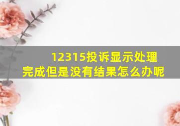 12315投诉显示处理完成但是没有结果怎么办呢