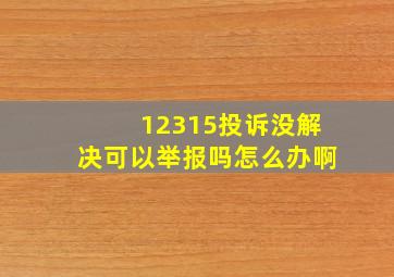 12315投诉没解决可以举报吗怎么办啊