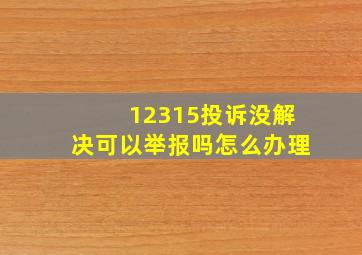 12315投诉没解决可以举报吗怎么办理