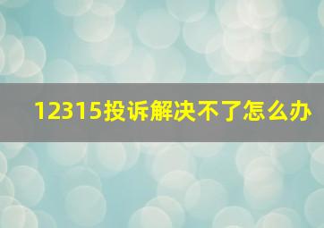 12315投诉解决不了怎么办