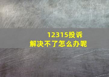 12315投诉解决不了怎么办呢