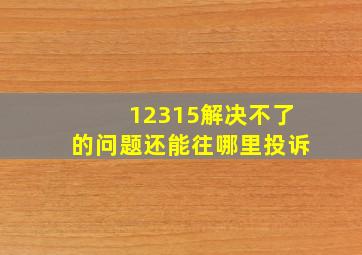 12315解决不了的问题还能往哪里投诉