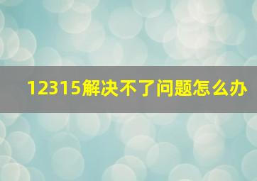 12315解决不了问题怎么办