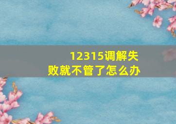 12315调解失败就不管了怎么办