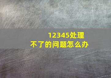 12345处理不了的问题怎么办