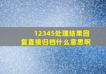 12345处理结果回复直接归档什么意思啊