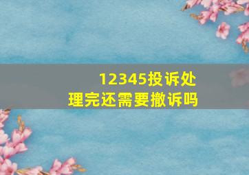 12345投诉处理完还需要撤诉吗