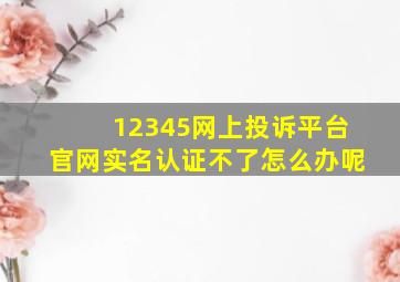 12345网上投诉平台官网实名认证不了怎么办呢