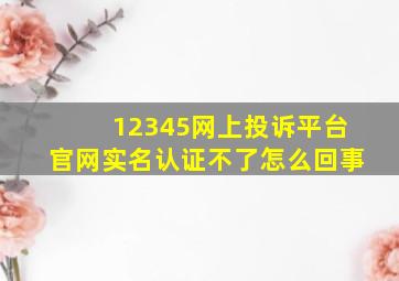 12345网上投诉平台官网实名认证不了怎么回事