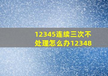 12345连续三次不处理怎么办12348