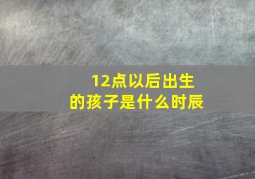 12点以后出生的孩子是什么时辰