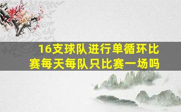 16支球队进行单循环比赛每天每队只比赛一场吗