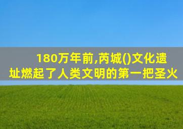 180万年前,芮城()文化遗址燃起了人类文明的第一把圣火