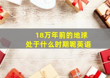 18万年前的地球处于什么时期呢英语