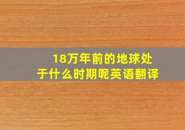 18万年前的地球处于什么时期呢英语翻译