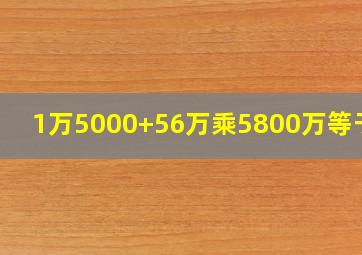 1万5000+56万乘5800万等于几