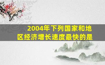 2004年下列国家和地区经济增长速度最快的是