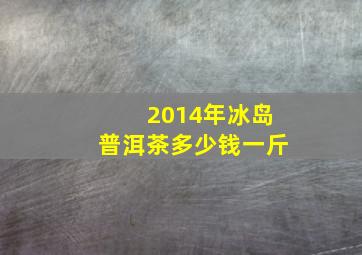 2014年冰岛普洱茶多少钱一斤