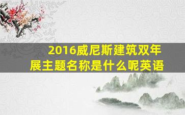 2016威尼斯建筑双年展主题名称是什么呢英语