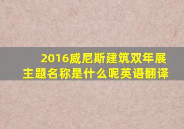 2016威尼斯建筑双年展主题名称是什么呢英语翻译